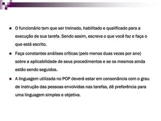 O funcionário tem que ser treinado, habilitado e qualificado para a execução de sua tarefa. Sendo assim, escreva o que você faz e faça o que está escrito. 
Faça constantes análises críticas (pelo menos duas vezes por ano) sobre a aplicabilidade de seus procedimentos e se os mesmos ainda estão sendo seguidos. 
A linguagem utilizada no POP deverá estar em consonância com o grau de instrução das pessoas envolvidas nas tarefas, dê preferência para uma linguagem simples e objetiva.  