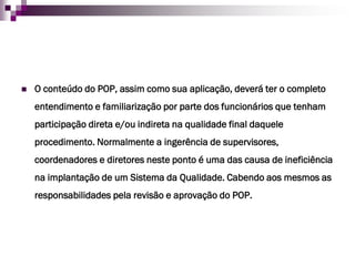 O conteúdo do POP, assim como sua aplicação, deverá ter o completo entendimento e familiarização por parte dos funcionários que tenham participação direta e/ou indireta na qualidade final daquele procedimento. Normalmente a ingerência de supervisores, coordenadores e diretores neste ponto é uma das causa de ineficiência na implantação de um Sistema da Qualidade. Cabendo aos mesmos as responsabilidades pela revisão e aprovação do POP.  