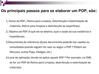 Os principais passos para se elaborar um POP, são: 
1. Nome do POP ( Rotina para Limpeza, Desinfecção e Esterilização de materiais, Rotina para limpeza e desinfecção de superfícies). 
2. Objetivo do POP (A quê ele se destina, qual a razão da sua existência e importância). 
3.Documentos de referência (Quais documentos poderão ser usados ou consultados quando alguém for usar ou seguir o POP ? Podem ser Manuais, outros Pops, Códigos, etc.) 
4.Local de aplicação (Aonde se aplica aquele POP ? Por exemplo, na CME, se for um POP de Rotina para Limpeza, desinfecção e esterilização de materiais)  