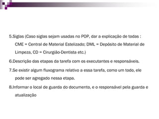 5.Siglas (Caso siglas sejam usadas no POP, dar a explicação de todas : CME = Central de Material Estelizado; DML = Depósito de Material de Limpeza, CD = Cirurgião-Dentista etc.) 
6.Descrição das etapas da tarefa com os executantes e responsáveis. 
7.Se existir algum fluxograma relativo a essa tarefa, como um todo, ele pode ser agregado nessa etapa. 
8.Informar o local de guarda do documento, e o responsável pela guarda e atualização  