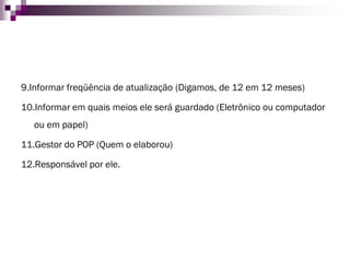 9.Informar freqüência de atualização (Digamos, de 12 em 12 meses) 
10.Informar em quais meios ele será guardado (Eletrônico ou computador ou em papel) 
11.Gestor do POP (Quem o elaborou) 
12.Responsável por ele.  