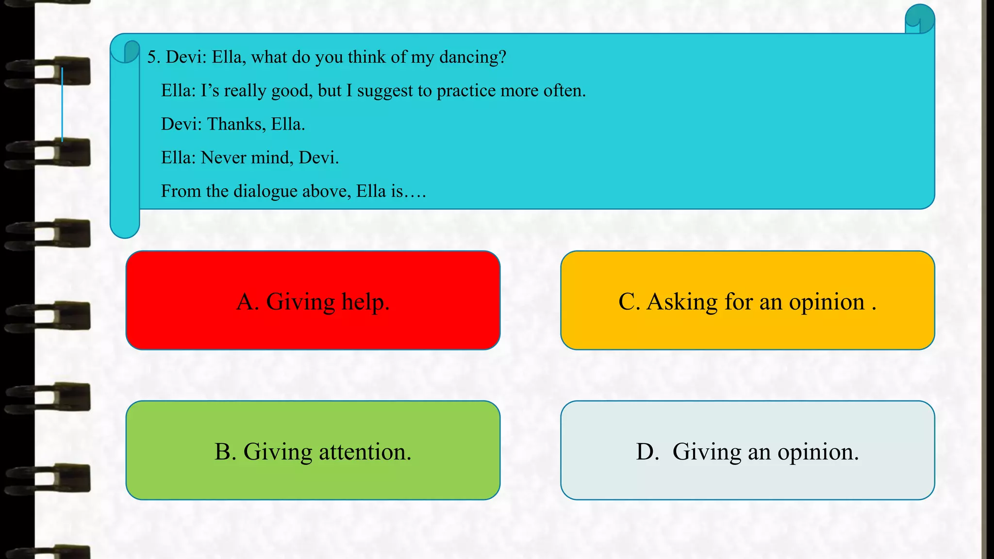 5. Devi: Ella, what do you think of my dancing?
Ella: I’s really good, but I suggest to practice more often.
Devi: Thanks, Ella.
Ella: Never mind, Devi.
From the dialogue above, Ella is….
A. Giving help.
B. Giving attention.
C. Asking for an opinion .
D. Giving an opinion.
 