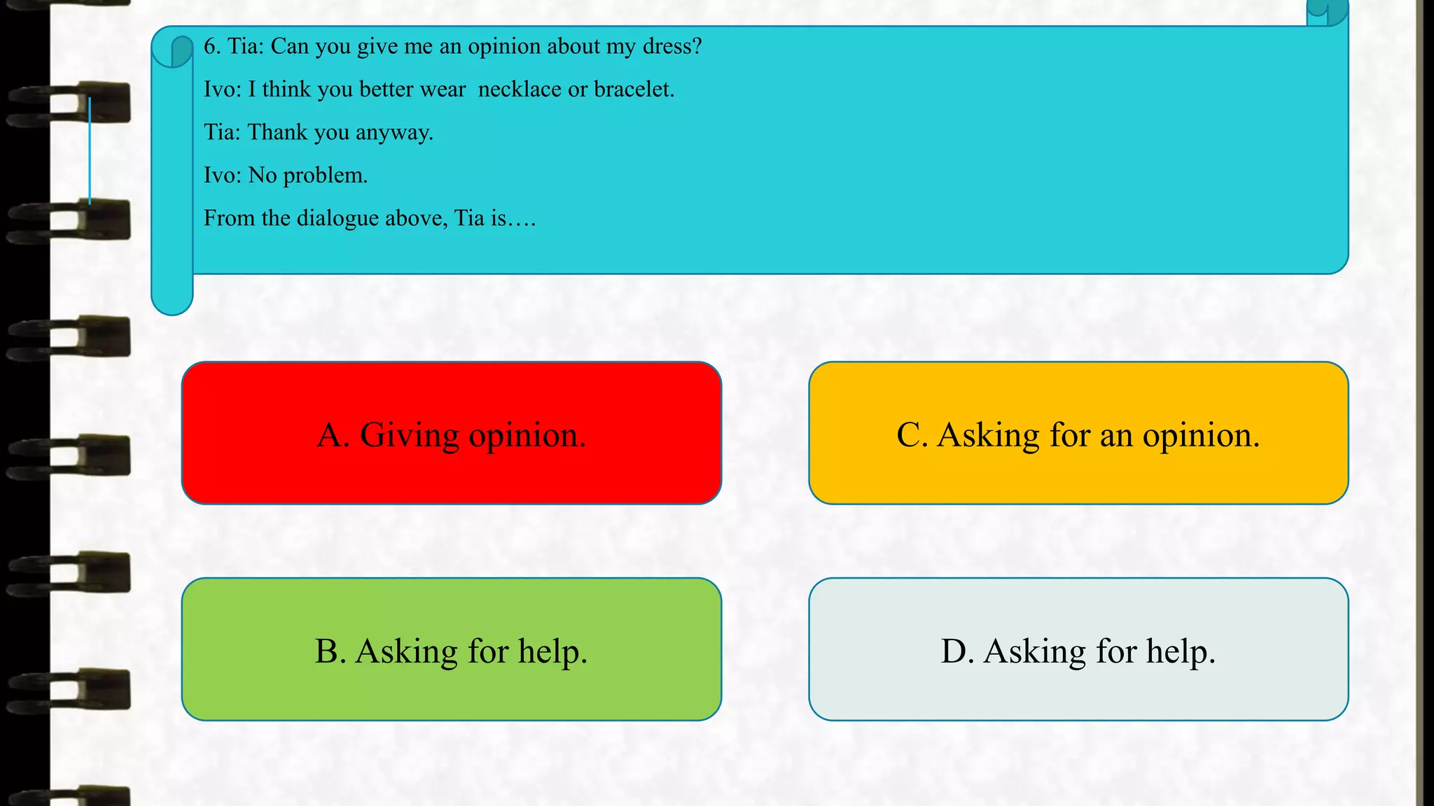 6. Tia: Can you give me an opinion about my dress?
Ivo: I think you better wear necklace or bracelet.
Tia: Thank you anyway.
Ivo: No problem.
From the dialogue above, Tia is….
A. Giving opinion.
B. Asking for help.
C. Asking for an opinion.
D. Asking for help.
 