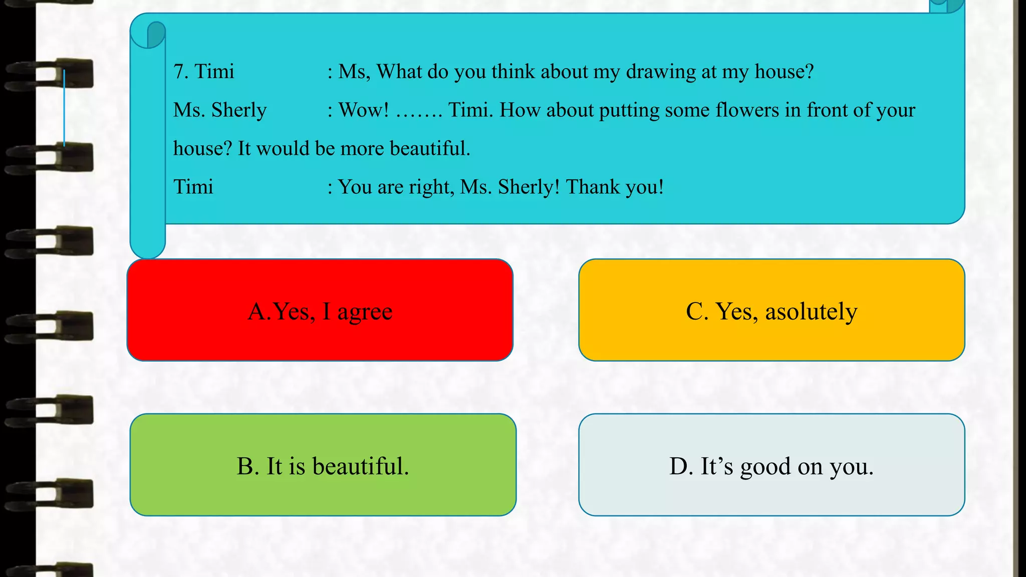 7. Timi : Ms, What do you think about my drawing at my house?
Ms. Sherly : Wow! ……. Timi. How about putting some flowers in front of your
house? It would be more beautiful.
Timi : You are right, Ms. Sherly! Thank you!
A.Yes, I agree
B. It is beautiful.
C. Yes, asolutely
D. It’s good on you.
 
