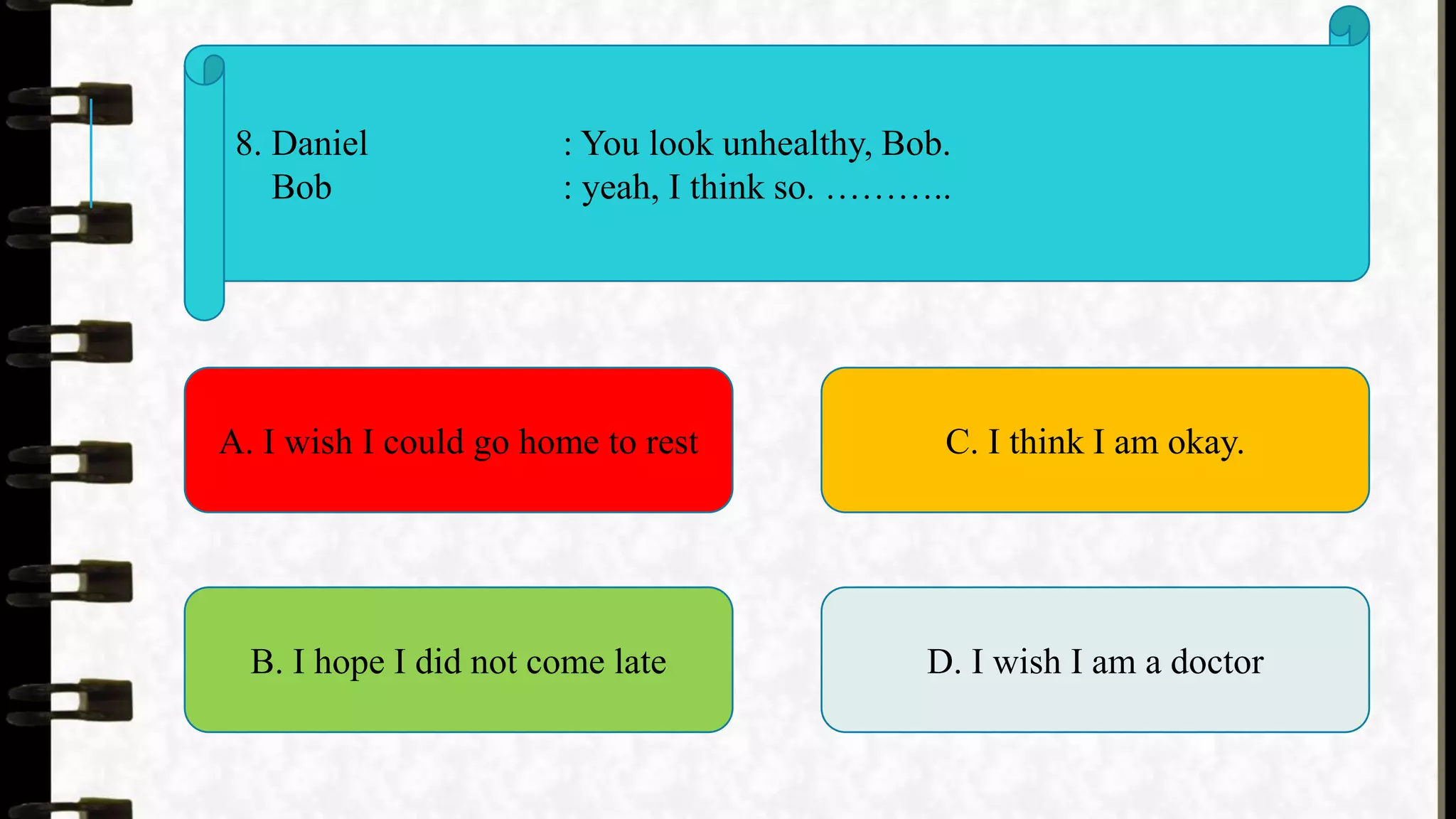 8. Daniel : You look unhealthy, Bob.
Bob : yeah, I think so. ………..
A. I wish I could go home to rest
B. I hope I did not come late
C. I think I am okay.
D. I wish I am a doctor
 