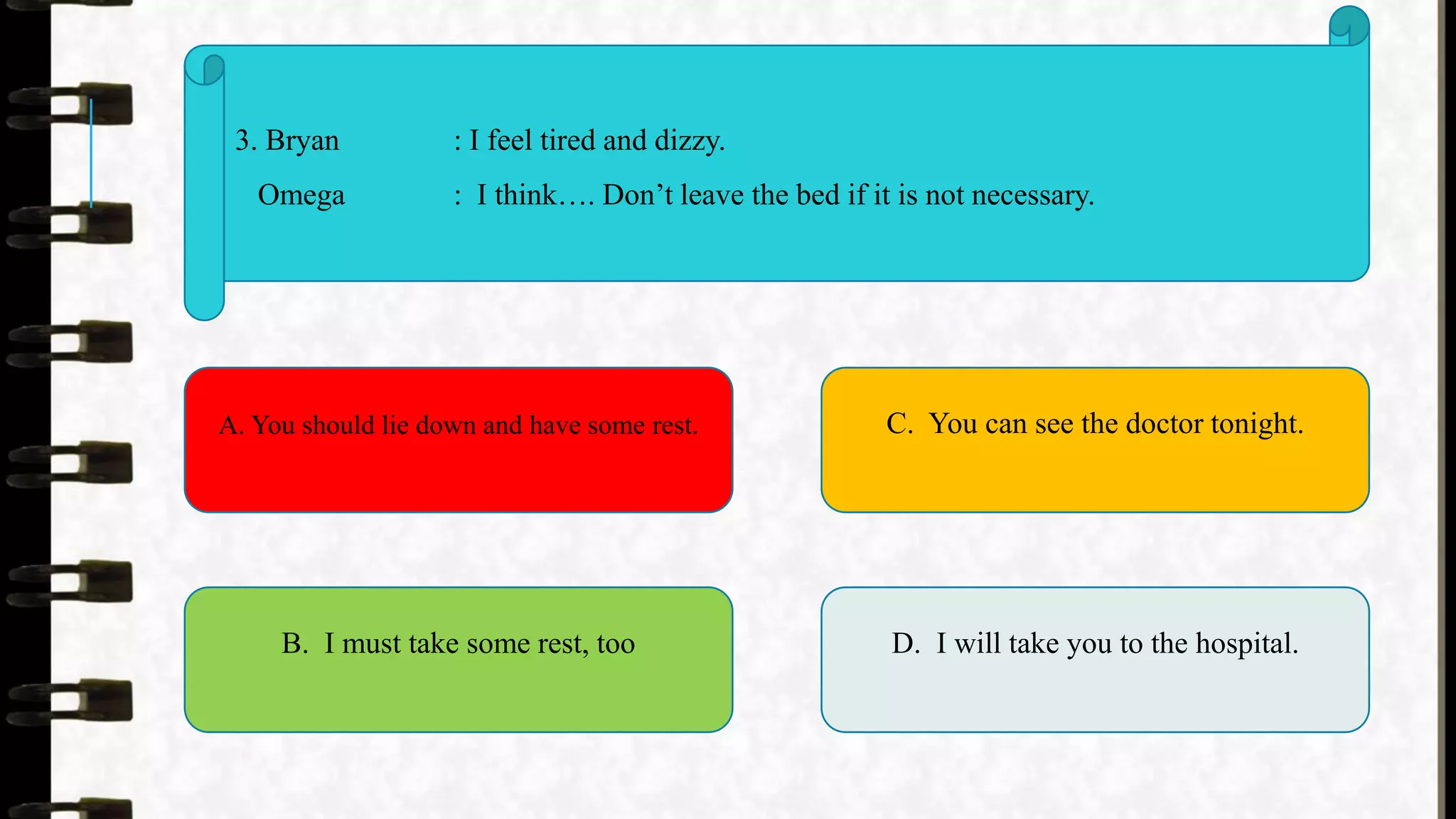 3. Bryan : I feel tired and dizzy.
Omega : I think…. Don’t leave the bed if it is not necessary.
A. You should lie down and have some rest.
B. I must take some rest, too
C. You can see the doctor tonight.
D. I will take you to the hospital.
 