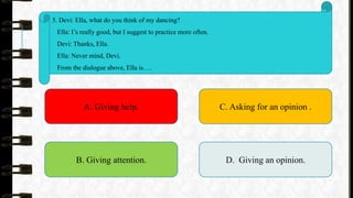 5. Devi: Ella, what do you think of my dancing?
Ella: I’s really good, but I suggest to practice more often.
Devi: Thanks, Ella.
Ella: Never mind, Devi.
From the dialogue above, Ella is….
A. Giving help.
B. Giving attention.
C. Asking for an opinion .
D. Giving an opinion.
 