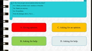6. Tia: Can you give me an opinion about my dress?
Ivo: I think you better wear necklace or bracelet.
Tia: Thank you anyway.
Ivo: No problem.
From the dialogue above, Tia is….
A. Giving opinion.
B. Asking for help.
C. Asking for an opinion.
D. Asking for help.
 