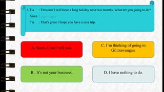 1. Tia : Theo and I will have a long holiday next two months. What are you going to do?
Sisca : …………..
Tia : That’s great. I hope you have a nice trip.
A. Sorry, I can’t tell you.
B. It’s not your business.
C. I’m thinking of going to
Gilitrawangan.
D. I have nothing to do.
 