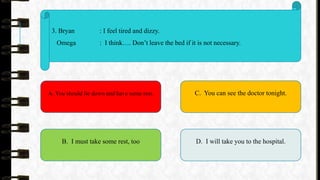 3. Bryan : I feel tired and dizzy.
Omega : I think…. Don’t leave the bed if it is not necessary.
A. You should lie down and have some rest.
B. I must take some rest, too
C. You can see the doctor tonight.
D. I will take you to the hospital.
 