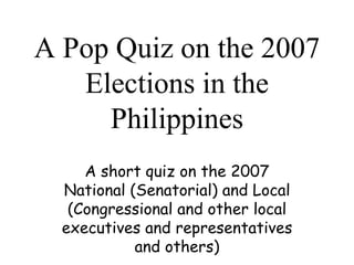 A Pop Quiz on the 2007 Elections in the Philippines A short quiz on the 2007 National (Senatorial) and Local (Congressional and other local executives and representatives and others ) 