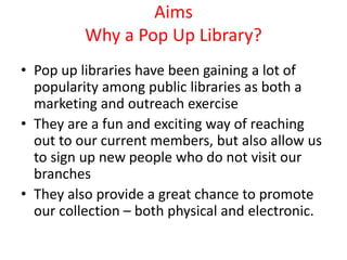 Aims
Why a Pop Up Library?
• Pop up libraries have been gaining a lot of
popularity among public libraries as both a
marketing and outreach exercise
• They are a fun and exciting way of reaching
out to our current members, but also allow us
to sign up new people who do not visit our
branches
• They also provide a great chance to promote
our collection – both physical and electronic.
 