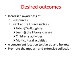 Desired outcomes
• Increased awareness of:
• E-resources
• Event at the library such as:
Talks @Willoughby
Learn@the Library classes
Children’s activities
Multicultural activities
• A convenient location to sign up and borrow
• Promote the modern and extensive collection
 