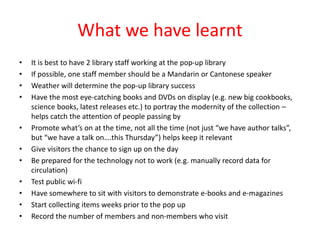What we have learnt
• It is best to have 2 library staff working at the pop-up library
• If possible, one staff member should be a Mandarin or Cantonese speaker
• Weather will determine the pop-up library success
• Have the most eye-catching books and DVDs on display (e.g. new big cookbooks,
science books, latest releases etc.) to portray the modernity of the collection –
helps catch the attention of people passing by
• Promote what’s on at the time, not all the time (not just “we have author talks”,
but “we have a talk on….this Thursday”) helps keep it relevant
• Give visitors the chance to sign up on the day
• Be prepared for the technology not to work (e.g. manually record data for
circulation)
• Test public wi-fi
• Have somewhere to sit with visitors to demonstrate e-books and e-magazines
• Start collecting items weeks prior to the pop up
• Record the number of members and non-members who visit
 