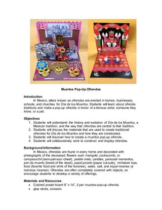Muertos Pop-Up Ofrendas
Introduction
In Mexico, altars known as ofrendas are erected in homes, businesses,
schools, and churches for Día de los Muertos. Students will learn about ofrenda
traditions and make a pop-up ofrenda in honor of a famous artist, someone they
know, or a pet.
Objectives
1. Students will understand the history and evolution of Día de los Muertos, a
Mexican tradition, and the way that ofrendas are central to that tradition.
2. Students will discuss the materials that are used to create traditional
ofrendas for Día de los Muertos and how they are constructed.
3. Students will discover how to create a muertos pop-up ofrenda.
4. Students will collaboratively work to construct and display ofrendas.
Background Information
In Mexico, ofrendas are found in every home and decorated with
photographs of the deceased, flowers such marigold, cockscomb, or
cempasúchil (sem-pah-soo’-cheel), petate mats, candles, personal mementos,
pan de muerto (bread of the dead), papel picado (paper cut-outs), miniature toys,
food (favorite food and drink of the honoree), water, salt, and kopal incense (a
resinous incense). Ofrendas are often completely covered with objects, so
encourage students to develop a variety of offerings.
Materials and Resources
 Colored poster board 8” x 14”, 2 per muertos pop-up ofrenda
 glue sticks, scissors
 