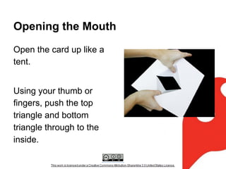 Opening the Mouth
Open the card up like a
tent.
Using your thumb or
fingers, push the top
triangle and bottom
triangle through to the
inside.

 