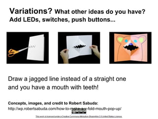 Variations? What other ideas do you have?
Add LEDs, switches, push buttons...

Draw a jagged line instead of a straight one
and you have a mouth with teeth!
Concepts, images, and credit to Robert Sabuda:
http://wp.robertsabuda.com/how-to-make-a-v-fold-mouth-pop-up/

 