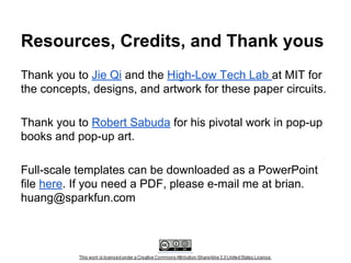 Resources, Credits, and Thank yous
Thank you to Jie Qi and the High-Low Tech Lab at MIT for
the concepts, designs, and artwork for these paper circuits.
Thank you to Robert Sabuda for his pivotal work in pop-up
books and pop-up art.
Full-scale templates can be downloaded as a PowerPoint
file here. If you need a PDF, please e-mail me at brian.
huang@sparkfun.com

 