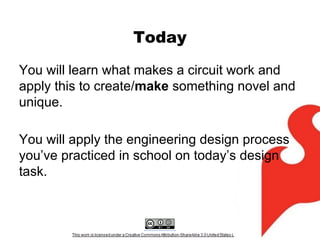 Today
You will learn what makes a circuit work and
apply this to create/make something novel and
unique.
You will apply the engineering design process
you’ve practiced in school on today’s design
task.

 