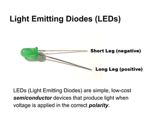 Light Emitting Diodes (LEDs)

LEDs (Light Emitting Diodes) are simple, low-cost
semiconductor devices that produce light when
voltage is applied in the correct polarity.

 