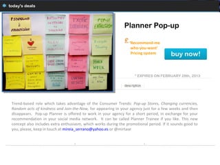 Planner Pop-up

                                                                 ‘Recommend-me
                                                                  who-you-want’
                                                                  Pricing system




                                                                    * EXPIRES ON FEBRUARY 28th, 2013




Trend-based role which takes advantage of the Consumer Trends: Pop-up Stores, Changing currencies,
Random acts of kindness and Join-the-Now, for appearing in your agency just for a few weeks and then
disappears. Pop-up Planner is offered to work in your agency for a short period, in exchange for your
recommendation in your social media network. It can be called Planner Trainee if you like. This new
concept also includes extra enthusiasm, which works during the promotional period. If it sounds good to
you, please, keep in touch at mireia_serrano@yahoo.es or @mirtase
 
