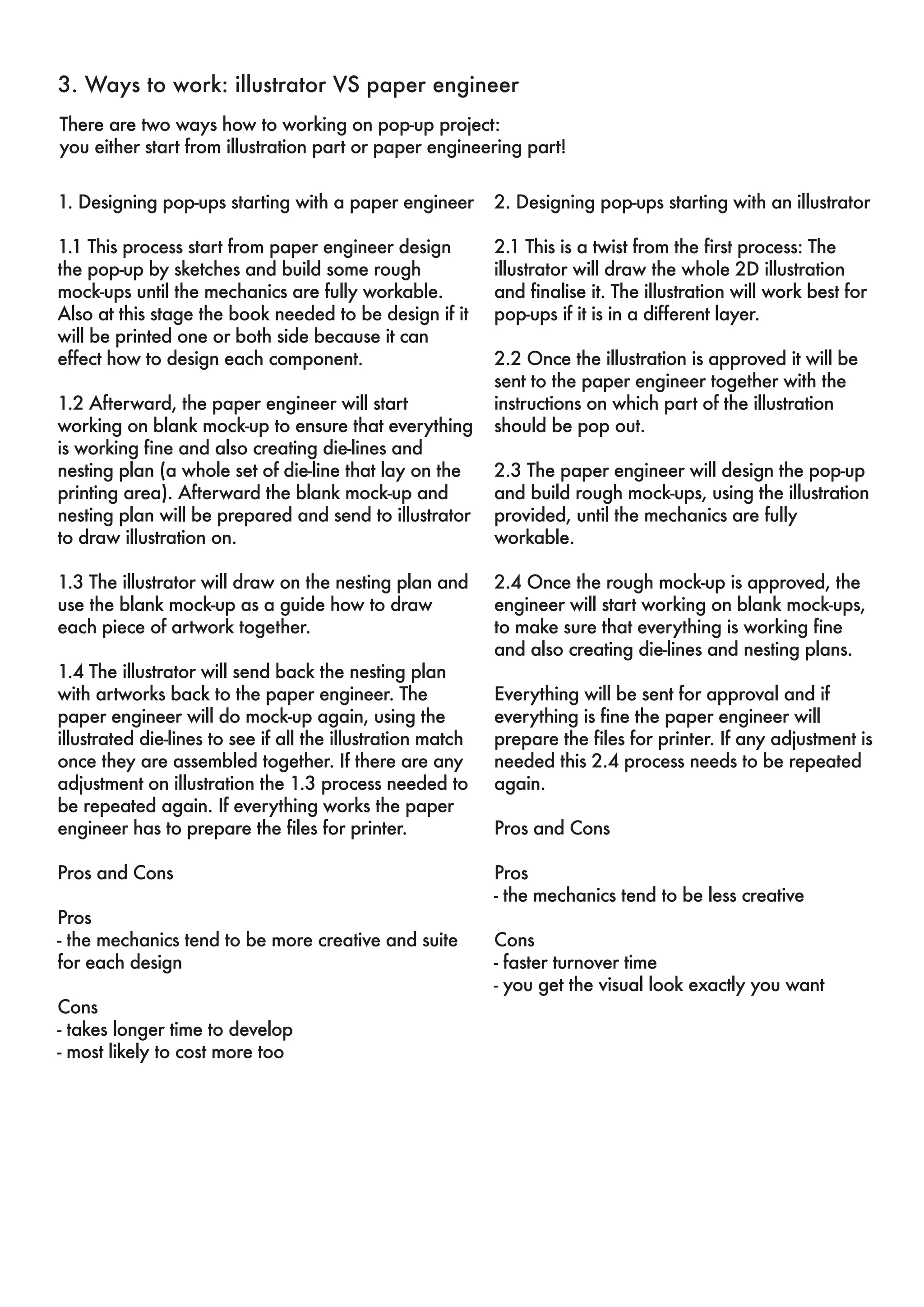 3. Ways to work: illustrator VS paper engineer 
There are two ways how to working on pop-up project: 
you either start from illustration part or paper engineering part! 
1. Designing pop-ups starting with a paper engineer 
1.1 This process start from paper engineer design 
the pop-up by sketches and build some rough 
mock-ups until the mechanics are fully workable. 
Also at this stage the book needed to be design if it 
will be printed one or both side because it can 
effect how to design each component. 
1.2 Afterward, the paper engineer will start 
working on blank mock-up to ensure that everything 
is working fine and also creating die-lines and 
nesting plan (a whole set of die-line that lay on the 
printing area). Afterward the blank mock-up and 
nesting plan will be prepared and send to illustrator 
to draw illustration on. 
1.3 The illustrator will draw on the nesting plan and 
use the blank mock-up as a guide how to draw 
each piece of artwork together. 
1.4 The illustrator will send back the nesting plan 
with artworks back to the paper engineer. The 
paper engineer will do mock-up again, using the 
illustrated die-lines to see if all the illustration match 
once they are assembled together. If there are any 
adjustment on illustration the 1.3 process needed to 
be repeated again. If everything works the paper 
engineer has to prepare the files for printer. 
Pros and Cons 
Pros 
- the mechanics tend to be more creative and suite 
for each design 
Cons 
- takes longer time to develop 
- most likely to cost more too 
2. Designing pop-ups starting with an illustrator 
2.1 This is a twist from the first process: The 
illustrator will draw the whole 2D illustration 
and finalise it. The illustration will work best for 
pop-ups if it is in a different layer. 
2.2 Once the illustration is approved it will be 
sent to the paper engineer together with the 
instructions on which part of the illustration 
should be pop out. 
2.3 The paper engineer will design the pop-up 
and build rough mock-ups, using the illustration 
provided, until the mechanics are fully 
workable. 
2.4 Once the rough mock-up is approved, the 
engineer will start working on blank mock-ups, 
to make sure that everything is working fine 
and also creating die-lines and nesting plans. 
Everything will be sent for approval and if 
everything is fine the paper engineer will 
prepare the files for printer. If any adjustment is 
needed this 2.4 process needs to be repeated 
again. 
Pros and Cons 
Pros 
- the mechanics tend to be less creative 
Cons 
- faster turnover time 
- you get the visual look exactly you want 
 