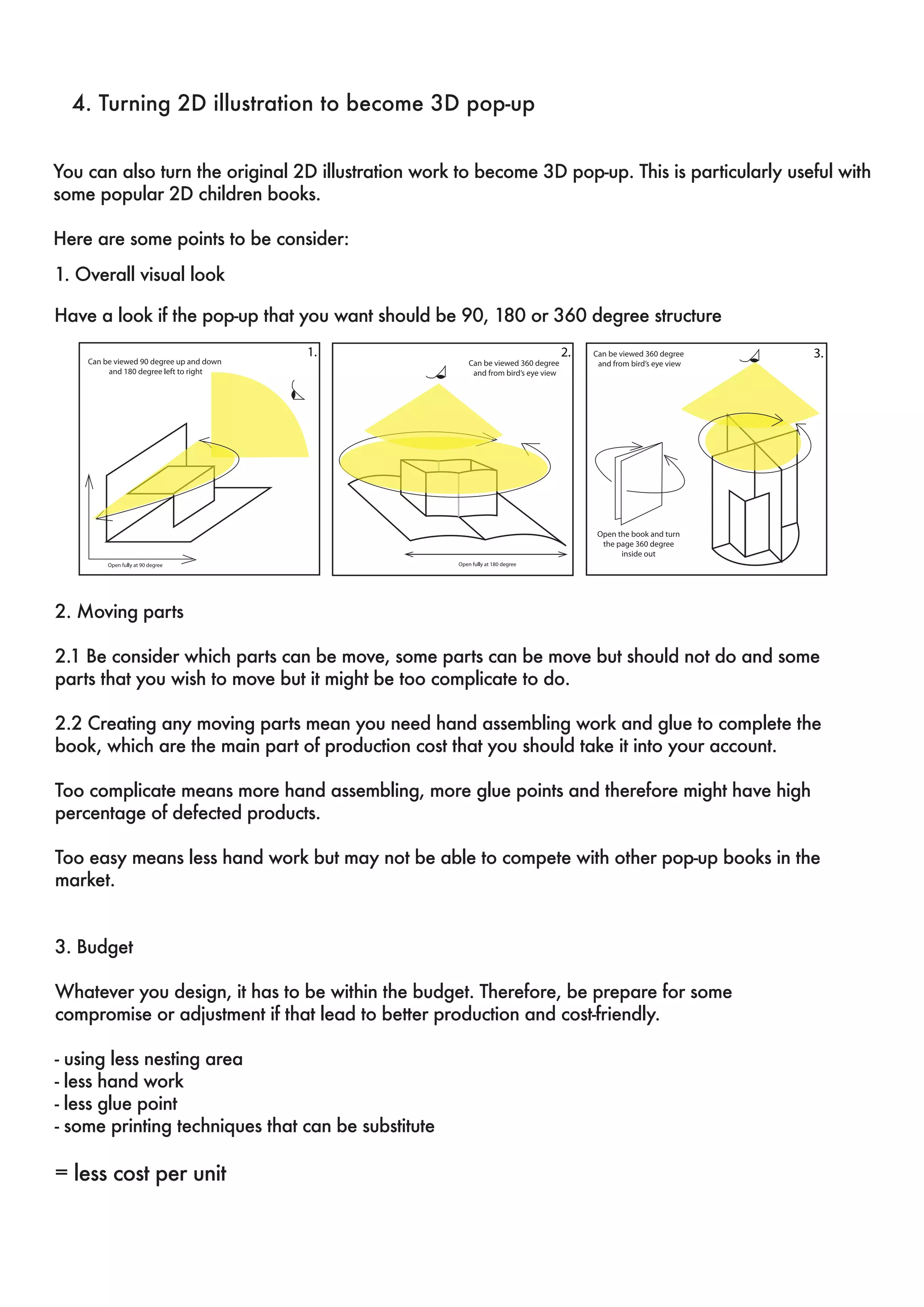4. Turning 2D illustration to become 3D pop-up 
You can also turn the original 2D illustration work to become 3D pop-up. This is particularly useful with 
some popular 2D children books. 
Here are some points to be consider: 
1. Overall visual look 
Have a look if the pop-up that you want should be 90, 180 or 360 degree structure 
1. 2. 3. 
2. Moving parts 
2.1 Be consider which parts can be move, some parts can be move but should not do and some 
parts that you wish to move but it might be too complicate to do. 
2.2 Creating any moving parts mean you need hand assembling work and glue to complete the 
book, which are the main part of production cost that you should take it into your account. 
Too complicate means more hand assembling, more glue points and therefore might have high 
percentage of defected products. 
Too easy means less hand work but may not be able to compete with other pop-up books in the 
market. 
3. Budget 
Whatever you design, it has to be within the budget. Therefore, be prepare for some 
compromise or adjustment if that lead to better production and cost-friendly. 
- using less nesting area 
- less hand work 
- less glue point 
- some printing techniques that can be substitute 
= less cost per unit 
 