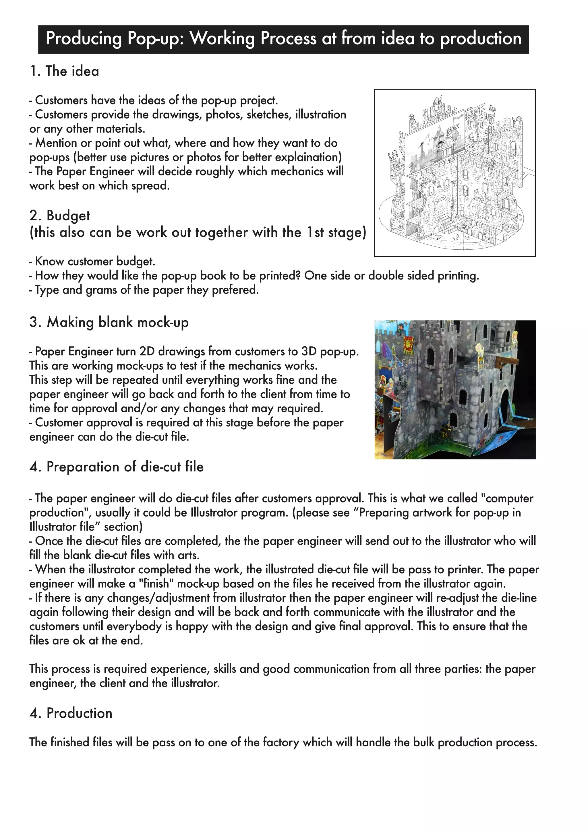 Producing Pop-up: Working Process at from idea to production 
1. The idea 
- Customers have the ideas of the pop-up project. 
- Customers provide the drawings, photos, sketches, illustration 
or any other materials. 
- Mention or point out what, where and how they want to do 
pop-ups (better use pictures or photos for better explaination) 
- The Paper Engineer will decide roughly which mechanics will 
work best on which spread. 
2. Budget 
(this also can be work out together with the 1st stage) 
- Know customer budget. 
- How they would like the pop-up book to be printed? One side or double sided printing. 
- Type and grams of the paper they prefered. 
3. Making blank mock-up 
- Paper Engineer turn 2D drawings from customers to 3D pop-up. 
This are working mock-ups to test if the mechanics works. 
This step will be repeated until everything works fine and the 
paper engineer will go back and forth to the client from time to 
time for approval and/or any changes that may required. 
- Customer approval is required at this stage before the paper 
engineer can do the die-cut file. 
4. Preparation of die-cut file 
- The paper engineer will do die-cut files after customers approval. This is what we called "computer 
production", usually it could be Illustrator program. (please see “Preparing artwork for pop-up in 
Illustrator file” section) 
- Once the die-cut files are completed, the the paper engineer will send out to the illustrator who will 
fill the blank die-cut files with arts. 
- When the illustrator completed the work, the illustrated die-cut file will be pass to printer. The paper 
engineer will make a "finish" mock-up based on the files he received from the illustrator again. 
- If there is any changes/adjustment from illustrator then the paper engineer will re-adjust the die-line 
again following their design and will be back and forth communicate with the illustrator and the 
customers until everybody is happy with the design and give final approval. This to ensure that the 
files are ok at the end. 
This process is required experience, skills and good communication from all three parties: the paper 
engineer, the client and the illustrator. 
4. Production 
The finished files will be pass on to one of the factory which will handle the bulk production process. 
 