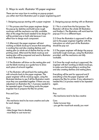3. Ways to work: illustrator VS paper engineer 
There are two ways how to working on pop-up project: 
you either start from illustration part or paper engineering part! 
1. Designing pop-ups starting with a paper engineer 
1.1 This process start from paper engineer design 
the pop-up by sketches and build some rough 
mock-ups until the mechanics are fully workable. 
Also at this stage the book needed to be design if it 
will be printed one or both side because it can 
effect how to design each component. 
1.2 Afterward, the paper engineer will start 
working on blank mock-up to ensure that everything 
is working fine and also creating die-lines and 
nesting plan (a whole set of die-line that lay on the 
printing area). Afterward the blank mock-up and 
nesting plan will be prepared and send to illustrator 
to draw illustration on. 
1.3 The illustrator will draw on the nesting plan and 
use the blank mock-up as a guide how to draw 
each piece of artwork together. 
1.4 The illustrator will send back the nesting plan 
with artworks back to the paper engineer. The 
paper engineer will do mock-up again, using the 
illustrated die-lines to see if all the illustration match 
once they are assembled together. If there are any 
adjustment on illustration the 1.3 process needed to 
be repeated again. If everything works the paper 
engineer has to prepare the files for printer. 
Pros and Cons 
Pros 
- the mechanics tend to be more creative and suite 
for each design 
Cons 
- takes longer time to develop 
- most likely to cost more too 
2. Designing pop-ups starting with an illustrator 
2.1 This is a twist from the first process: The 
illustrator will draw the whole 2D illustration 
and finalise it. The illustration will work best for 
pop-ups if it is in a different layer. 
2.2 Once the illustration is approved it will be 
sent to the paper engineer together with the 
instructions on which part of the illustration 
should be pop out. 
2.3 The paper engineer will design the pop-up 
and build rough mock-ups, using the illustration 
provided, until the mechanics are fully 
workable. 
2.4 Once the rough mock-up is approved, the 
engineer will start working on blank mock-ups, 
to make sure that everything is working fine 
and also creating die-lines and nesting plans. 
Everything will be sent for approval and if 
everything is fine the paper engineer will 
prepare the files for printer. If any adjustment is 
needed this 2.4 process needs to be repeated 
again. 
Pros and Cons 
Pros 
- the mechanics tend to be less creative 
Cons 
- faster turnover time 
- you get the visual look exactly you want 
 