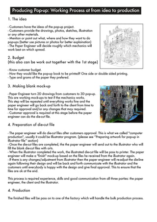 Producing Pop-up: Working Process at from idea to production 
1. The idea 
- Customers have the ideas of the pop-up project. 
- Customers provide the drawings, photos, sketches, illustration 
or any other materials. 
- Mention or point out what, where and how they want to do 
pop-ups (better use pictures or photos for better explaination) 
- The Paper Engineer will decide roughly which mechanics will 
work best on which spread. 
2. Budget 
(this also can be work out together with the 1st stage) 
- Know customer budget. 
- How they would like the pop-up book to be printed? One side or double sided printing. 
- Type and grams of the paper they prefered. 
3. Making blank mock-up 
- Paper Engineer turn 2D drawings from customers to 3D pop-up. 
This are working mock-ups to test if the mechanics works. 
This step will be repeated until everything works fine and the 
paper engineer will go back and forth to the client from time to 
time for approval and/or any changes that may required. 
- Customer approval is required at this stage before the paper 
engineer can do the die-cut file. 
4. Preparation of die-cut file 
- The paper engineer will do die-cut files after customers approval. This is what we called "computer 
production", usually it could be Illustrator program. (please see “Preparing artwork for pop-up in 
Illustrator file” section) 
- Once the die-cut files are completed, the the paper engineer will send out to the illustrator who will 
fill the blank die-cut files with arts. 
- When the illustrator completed the work, the illustrated die-cut file will be pass to printer. The paper 
engineer will make a "finish" mock-up based on the files he received from the illustrator again. 
- If there is any changes/adjustment from illustrator then the paper engineer will re-adjust the die-line 
again following their design and will be back and forth communicate with the illustrator and the 
customers until everybody is happy with the design and give final approval. This to ensure that the 
files are ok at the end. 
This process is required experience, skills and good communication from all three parties: the paper 
engineer, the client and the illustrator. 
4. Production 
The finished files will be pass on to one of the factory which will handle the bulk production process. 
 