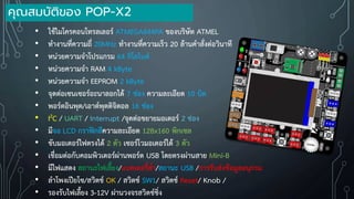 • ใช้ไมโครคอนโทรลเลอร์ ATMEGA644PA ของบริษัท ATMEL
• ท้างานที่ความถี่ 20MHz ท้างานที่ความเร็ว 20 ล้านค้าสั่งต่อวินาที
• หน่วยความจ้าโปรแกรม 64 กิโลไบต์
• หน่วยความจ้า RAM 4 kByte
• หน่วยความจ้า EEPROM 2 kByte
• จุดต่อเซนเซอร์อะนาลอกได้ 7 ช่อง ความละเอียด 10 บิต
• พอร์ตอินพุต/เอาต์พุตดิจิตอล 16 ช่อง
• I2C / UART / Interrupt /จุดต่อขยายมอเตอร์ 2 ช่อง
• มีจอ LCD กราฟิกสีความละเอียด 128x160 พิกเซล
• ขับมอเตอร์ไฟตรงได้ 2 ตัว เซอร์โวมอเตอร์ได้ 3 ตัว
• เชื่อมต่อกับคอมพิวเตอร์ผ่านพอร์ต USB โดยตรงผ่านสาย Mini-B
• มีไฟแสดง สถานะไฟเลี้ยง/แบตเตอรี่ต่้า/สถานะ USB /การรับส่งข้อมูลอนุกรม
• ล้าโพงเปียโซ/สวิตช์ OK / สวิตช์ SW1/ สวิตช์ Reset/ Knob /
• รองรับไฟเลี้ยง 3-12V ผ่านวงจรสวิตช์ชิ่ง
คุณสมบัติของ POP-X2
 