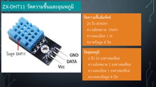 วัดความชื้นสัมพัทธ์
20 ถึง 80%RH
ความผิดพลาด 5%RH
ความละเอียด 1 %
ขนาดข้อมูล 8 บิต
วัดอุณหภูมิ
0 ถึง 50 องศาเซลเซียส
ความผิดพลาด 2 องศาเซลเซียส
ความละเอียด 1 องศาเซลเซียส
ขนาดของข้อมูล 8 บิต
ZX-DHT11 วัดความชื้นและอุณหภูมิ
 