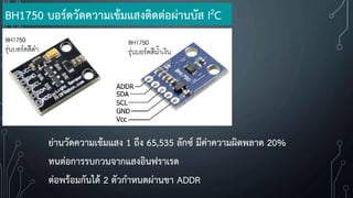 ย่านวัดความเข้มแสง 1 ถึง 65,535 ลักซ์ มีค่าความผิดพลาด 20%
ทนต่อการรบกวนจากแสงอินฟราเรด
ต่อพร้อมกันได้ 2 ตัวก้าหนดผ่านขา ADDR
BH1750 บอร์ดวัดความเข้มแสงติดต่อผ่านบัส I2C
 