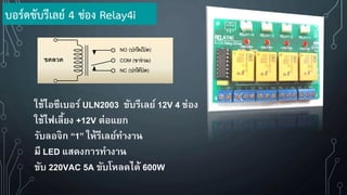 ใช้ไอซีเบอร์ ULN2003 ขับรีเลย์ 12V 4 ช่อง
ใช้ไฟเลี้ยง +12V ต่อแยก
รับลอจิก “1” ให้รีเลย์ทางาน
มี LED แสดงการทางาน
ขับ 220VAC 5A ขับโหลดได้ 600W
ขดลวด
NO (ปกติ เปิ ด)
COM (ขาร่ วม)
NC (ปกติ ปิ ด)
บอร์ดขับรีเลย์ 4 ช่อง Relay4i
 