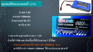2 เซล 7.4V
กระแส 1100mAh
จ่ายกระแส 30 เท่า
ชาร์จ 5 เท่า
1 เซล 3.7V อนุกรมกัน 2 เซล = 7.4V
จ่ายกระแสชั่วขณะได้ 1100 x 30 = 33000mA O_o!
ชาร์จได้ 5 เท่า 1100x5 = 5500mA ใช้เวลาประมาณ 20 นาที
จ่ายไฟ 1100 mA ต่อเนื่องได้ประมาณ 1 ชั่วโมง
คุณสมบัติของแบตเตอรี่ Li-Po
 