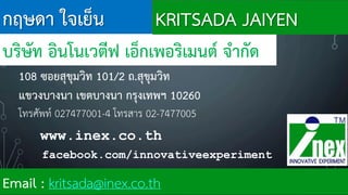 กฤษดา ใจเย็น
บริษัท อินโนเวตีฟ เอ็กเพอริเมนต์ จ้ากัด
108 ซอยสุขุมวิท 101/2 ถ.สุขุมวิท
แขวงบางนา เขตบางนา กรุงเทพฯ 10260
โทรศัพท์ 027477001-4 โทรสาร 02-7477005
Email : kritsada@inex.co.th
www.inex.co.th
facebook.com/innovativeexperiment
KRITSADA JAIYEN
 