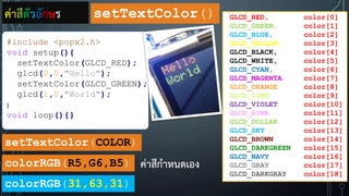 setTextColor(COLOR)
GLCD_RED, color[0]
GLCD_GREEN, color[1]
GLCD_BLUE, color[2]
GLCD_YELLOW, color[3]
GLCD_BLACK, color[4]
GLCD_WHITE, color[5]
GLCD_CYAN, color[6]
GLCD_MAGENTA color[7]
GLCD_ORANGE color[8]
GLCD_LIME color[9]
GLCD_VIOLET color[10]
GLCD_PINK color[11]
GLCD_DOLLAR color[12]
GLCD_SKY color[13]
GLCD_BROWN color[14]
GLCD_DARKGREEN color[15]
GLCD_NAVY color[16]
GLCD_GRAY color[17]
GLCD_DARKGRAY color[18]
#include <popx2.h>
void setup(){
setTextColor(GLCD_RED);
glcd(0,0,"Hello");
setTextColor(GLCD_GREEN);
glcd(1,0,"World");
}
void loop(){}
colorRGB(R5,G6,B5)
colorRGB(31,63,31)
ค่าสีตัวอักษร setTextColor()
ค่าสีก้าหนดเอง
 