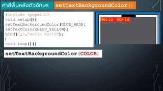 ค่าสีพื้นหลังตัวอักษร
#include <popx2.h>
void setup(){
setTextBackgroundColor(GLCD_RED);
setTextColor(GLCD_YELLOW);
glcd(0,0,"Hello World");
}
void loop(){}
setTextBackgroundColor(COLOR)
setTextBackgroundColor()
 