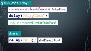 delay(DelayTime);
DelayTime ค่าเวลาหน่วงหน่วยเป็นมิลลิวินาที
ค้าสั่งหน่วงเวลาค้างที่บรรทัดนี้นานเท่าค่า DelayTime
delay(2000);
ตัวอย่าง
ค้างที่นี่นาน 2 วินาที
รูปแบบ คาสั่ง delay
 