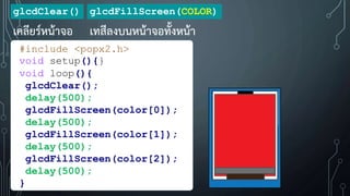 glcdClear()
เคลียร์หน้าจอ
glcdFillScreen(COLOR)
เทสีลงบนหน้าจอทั้งหน้า
#include <popx2.h>
void setup(){}
void loop(){
glcdClear();
delay(500);
glcdFillScreen(color[0]);
delay(500);
glcdFillScreen(color[1]);
delay(500);
glcdFillScreen(color[2]);
delay(500);
}
 