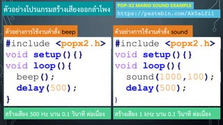 #include <popx2.h>
void setup(){}
void loop(){
beep();
delay(500);
}
#include <popx2.h>
void setup(){}
void loop(){
sound(1000,100);
delay(500);
}
ตัวอย่างการใช้งานค้าสั่ง beep ตัวอย่างการใช้งานค้าสั่ง sound
สร้างเสียง 1 kHz นาน 0.1 วินาที ต่อเนื่องสร้างเสียง 500 Hz นาน 0.1 วินาที ต่อเนื่อง
ตัวอย่างโปรแกรมสร้างเสียงออกล้าโพง https://pastebin.com/Ak5aLfi1
POP-X2 MARIO SOUND EXAMPLE
 