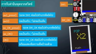 การรับค่าอินพุตจากสวิตช์ SW1
SW_OK
sw1_press() รอกด SW1 ค่อยไปท้าบรรทัดถัดไป
sw1() กดเป็นจริง / ไม่กดเป็นเท็จ
sw_OK_press() รอกด SW_OK ค่อยไปท้าบรรทัดถัดไป
sw_OK() กดเป็นจริง / ไม่กดเป็นเท็จ
OK() รอกด SW_OK ค่อยไปท้าบรรทัดถัดไป
พร้อมแสดงข้อความที่หน้าจอด้วย
 