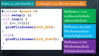 ตัวอย่าง sw_OK() ด้วยค้าสั่ง if
#include <popx2.h>
void setup() {}
void loop() {
if (sw_OK()){
glcdFillScreen(GLCD_RED);
}
else{
glcdFillScreen(GLCD_BLACK);
}
}
if จะต้องอยู่ใน loop เพื่อการตรวจสอบต่อเนื่อง
ใช้เครื่องหมาย ! (not)
จะเปลี่ยนจากจริงเป็นเท็จ
เปลี่ยนจากเท็จเป็นจริง
ใช้เครื่องหมาย && (AND)
ใช้กับเงื่อนไขสองเงื่อนไข
ถ้าเป็นจริงทั้งคู่ถึงจะเป็นจริง
ใช้เครื่องหมาย || (OR)
ใช้กับเงื่อนไขสองเงื่อนไข
ถ้าอันใดอันหนึ่งจริงจะเป็นจริง
 