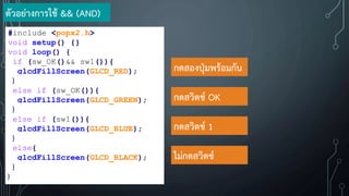 ตัวอย่างการใช้ && (AND)
#include <popx2.h>
void setup() {}
void loop() {
if (sw_OK()&& sw1()){
glcdFillScreen(GLCD_RED);
}
else if (sw_OK()){
glcdFillScreen(GLCD_GREEN);
}
else if (sw1()){
glcdFillScreen(GLCD_BLUE);
}
else{
glcdFillScreen(GLCD_BLACK);
}
}
กดสองปุ่มพร้อมกัน
กดสวิตช์ OK
กดสวิตช์ 1
ไม่กดสวิตช์
 
