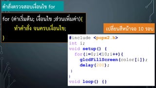 for (ค่าเริ่มต้น; เงื่อนไข ;ส่วนเพิ่มค่า){
ท้าค้าสั่ง จนครบเงื่อนไข;
}
ค้าสั่งตรวจสอบเงื่อนไข for
#include <popx2.h>
int i;
void setup() {
for(i=0;i<10;i++){
glcdFillScreen(color[i]);
delay(200);
}
}
void loop() {}
เปลี่ยนสีหน้าจอ 10 รอบ
 