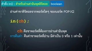อ่านค่าขาดิจิตอลจากพอร์ตใดๆ ของบอร์ด POP-X2
in(ch);
ch คือขาพอร์ตที่ต้องการอ่านค่าอินพุต
การคืนค่า คืนค่าขาพอร์ตที่อ่าน มีค่าเป็น 0 หรือ 1 เท่านั้น
ค้าสั่ง in() : ส้าหรับอ่านค่าอินพุตดิจิตอล boolean
 