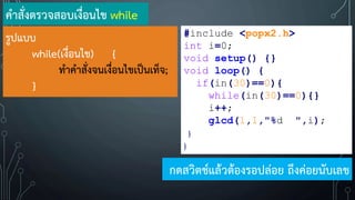 รูปแบบ
while(เงื่อนไข) {
ท้าค้าสั่งจนเงื่อนไขเป็นเท็จ;
}
ค้าสั่งตรวจสอบเงื่อนไข while
#include <popx2.h>
int i=0;
void setup() {}
void loop() {
if(in(30)==0){
while(in(30)==0){}
i++;
glcd(1,1,"%d ",i);
}
}
กดสวิตช์แล้วต้องรอปล่อย ถึงค่อยนับเลข
 