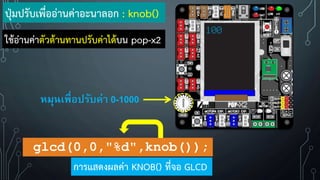 ปุ่มปรับเพื่ออ่านค่าอะนาลอก : knob()
หมุนเพื่อปรับค่า 0-1000
glcd(0,0,"%d",knob());
การแสดงผลค่า KNOB() ที่จอ GLCD
100
ใช้อ่านค่าตัวต้านทานปรับค่าได้บน pop-x2
 