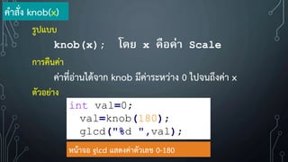 ค้าสั่ง knob(x)
รูปแบบ
knob(x); โดย x คือค่า Scale
การคืนค่า
ค่าที่อ่านได้จาก knob มีค่าระหว่าง 0 ไปจนถึงค่า x
ตัวอย่าง
int val=0;
val=knob(180);
glcd("%d ",val);
หน้าจอ glcd แสดงค่าตัวเลข 0-180
 