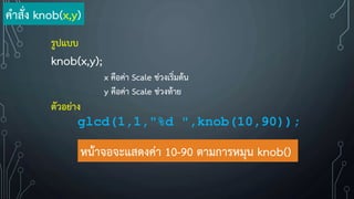 รูปแบบ
knob(x,y);
x คือค่า Scale ช่วงเริ่มต้น
y คือค่า Scale ช่วงท้าย
ตัวอย่าง
glcd(1,1,"%d ",knob(10,90));
หน้าจอจะแสดงค่า 10-90 ตามการหมุน knob()
ค้าสั่ง knob(x,y)
 